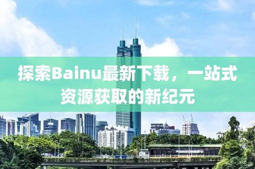 探索Bainu最新下載，一站式資源獲取的新紀元