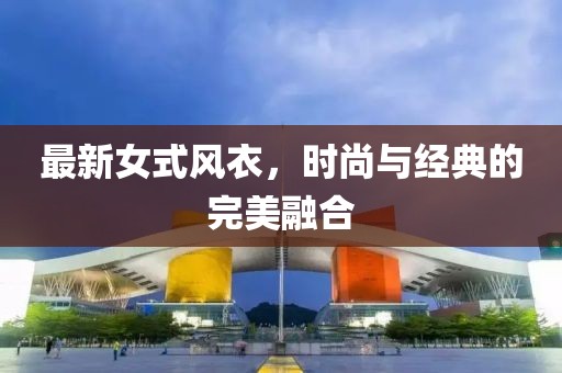 最新女式風(fēng)衣，時尚與經(jīng)典的完美融合