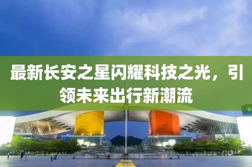 最新長(zhǎng)安之星閃耀科技之光，引領(lǐng)未來(lái)出行新潮流