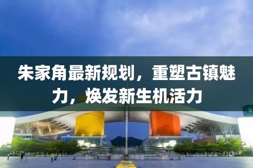朱家角最新規(guī)劃，重塑古鎮(zhèn)魅力，煥發(fā)新生機(jī)活力