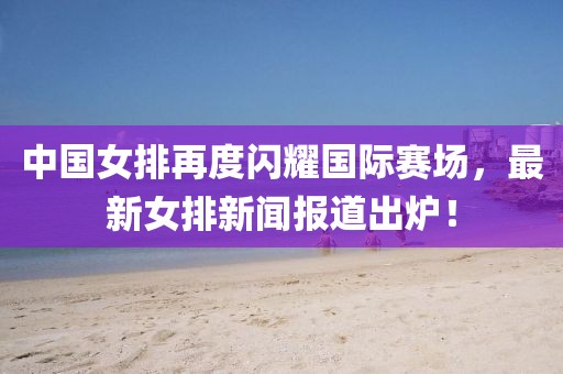中國(guó)女排再度閃耀國(guó)際賽場(chǎng)，最新女排新聞報(bào)道出爐！