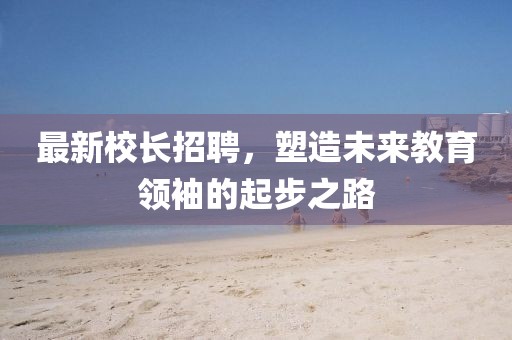 最新校長招聘，塑造未來教育領(lǐng)袖的起步之路