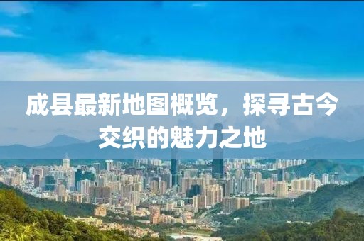 成縣最新地圖概覽，探尋古今交織的魅力之地