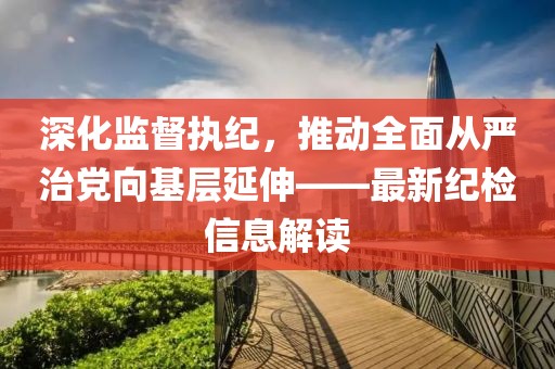 深化監(jiān)督執(zhí)紀，推動全面從嚴治黨向基層延伸——最新紀檢信息解讀