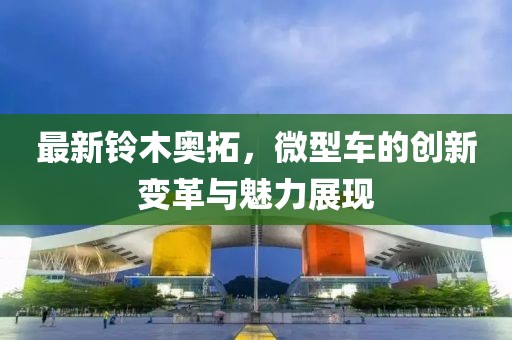 最新鈴木奧拓，微型車的創(chuàng)新變革與魅力展現(xiàn)
