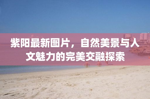 紫陽(yáng)最新圖片，自然美景與人文魅力的完美交融探索