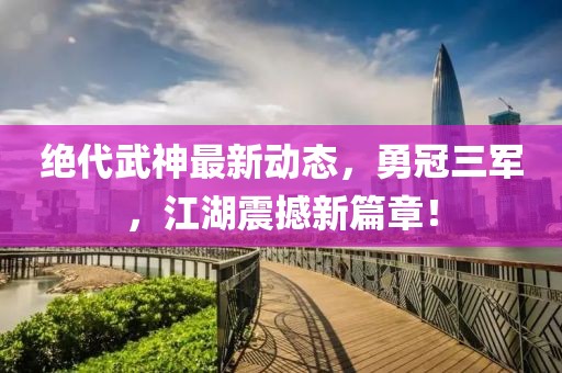 絕代武神最新動(dòng)態(tài)，勇冠三軍，江湖震撼新篇章！