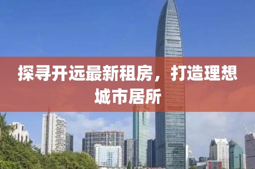 探尋開遠(yuǎn)最新租房，打造理想城市居所