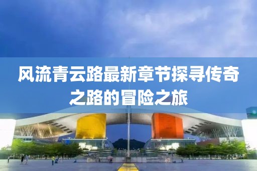 風(fēng)流青云路最新章節(jié)探尋傳奇之路的冒險之旅