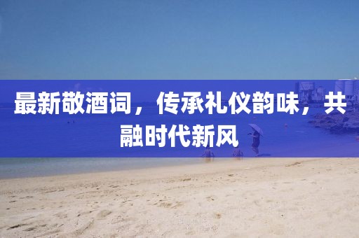 最新敬酒詞，傳承禮儀韻味，共融時(shí)代新風(fēng)