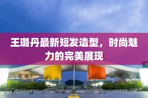 王璐丹最新短發(fā)造型，時(shí)尚魅力的完美展現(xiàn)