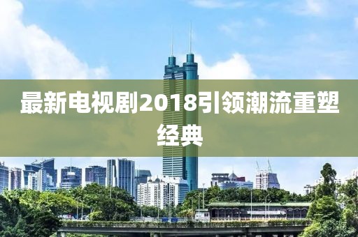 最新電視劇2018引領(lǐng)潮流重塑經(jīng)典