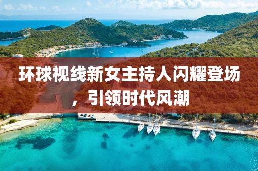 環(huán)球視線新女主持人閃耀登場，引領(lǐng)時代風(fēng)潮