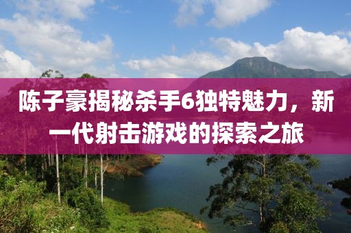 陳子豪揭秘殺手6獨特魅力，新一代射擊游戲的探索之旅