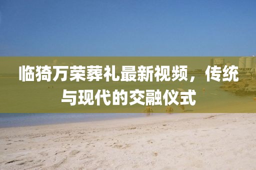 臨猗萬榮葬禮最新視頻，傳統(tǒng)與現(xiàn)代的交融儀式
