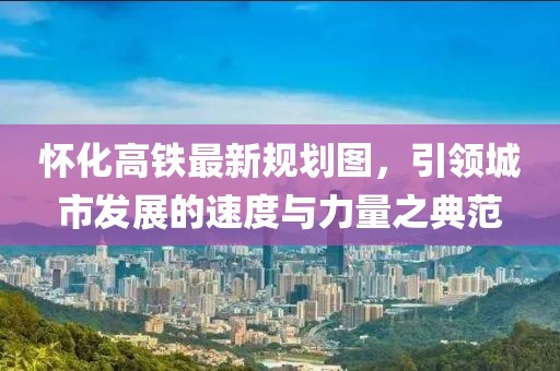 懷化高鐵最新規(guī)劃圖，引領(lǐng)城市發(fā)展的速度與力量之典范