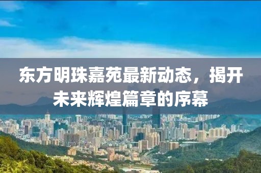 東方明珠嘉苑最新動態(tài)，揭開未來輝煌篇章的序幕