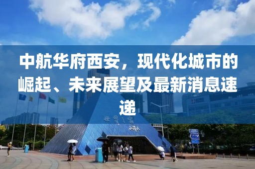 中航華府西安，現(xiàn)代化城市的崛起、未來(lái)展望及最新消息速遞