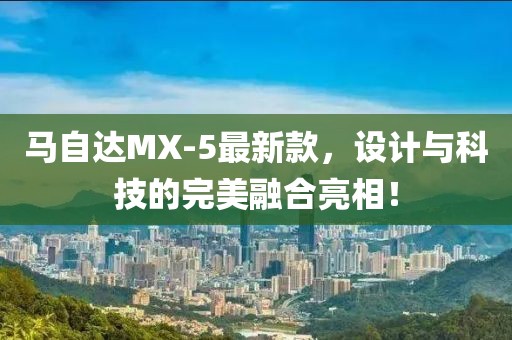 馬自達(dá)MX-5最新款，設(shè)計(jì)與科技的完美融合亮相！