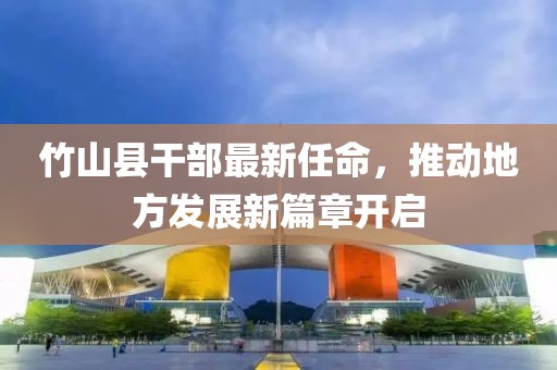竹山縣干部最新任命，推動(dòng)地方發(fā)展新篇章開啟