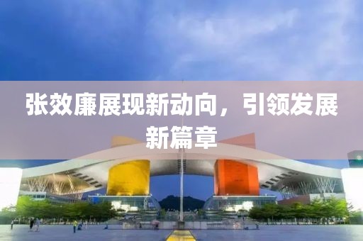 張效廉展現(xiàn)新動(dòng)向，引領(lǐng)發(fā)展新篇章