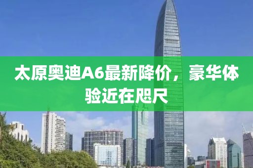 太原奧迪A6最新降價(jià)，豪華體驗(yàn)近在咫尺