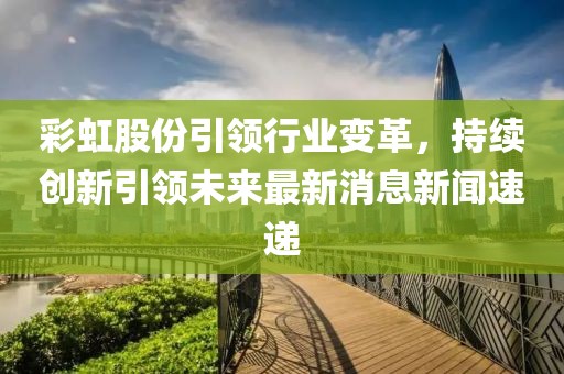 彩虹股份引領(lǐng)行業(yè)變革，持續(xù)創(chuàng)新引領(lǐng)未來最新消息新聞速遞