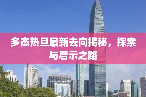 多杰熱旦最新去向揭秘，探索與啟示之路