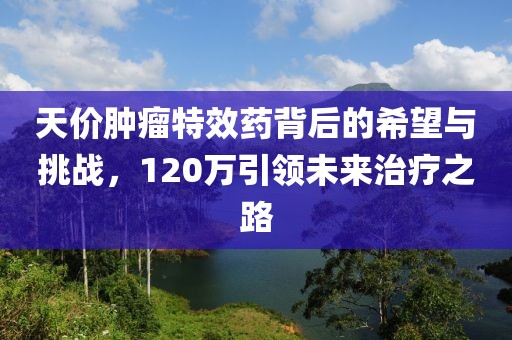 天價(jià)腫瘤特效藥背后的希望與挑戰(zhàn)，120萬(wàn)引領(lǐng)未來(lái)治療之路