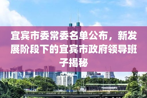 宜賓市委常委名單公布，新發(fā)展階段下的宜賓市政府領(lǐng)導(dǎo)班子揭秘
