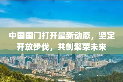 中國(guó)國(guó)門(mén)打開(kāi)最新動(dòng)態(tài)，堅(jiān)定開(kāi)放步伐，共創(chuàng)繁榮未來(lái)