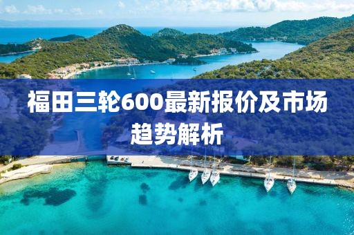 福田三輪600最新報價及市場趨勢解析