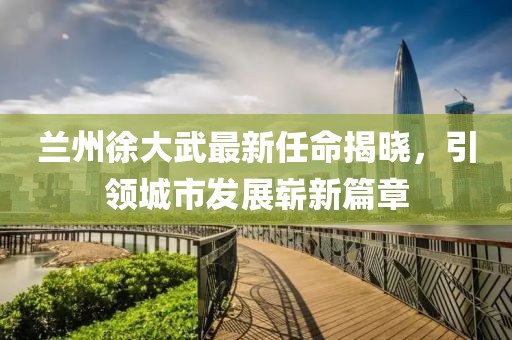 蘭州徐大武最新任命揭曉，引領(lǐng)城市發(fā)展嶄新篇章