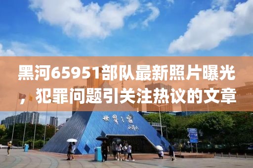 黑河65951部隊(duì)最新照片曝光，犯罪問題引關(guān)注熱議的文章