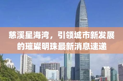 慈溪星海灣，引領(lǐng)城市新發(fā)展的璀璨明珠最新消息速遞