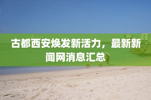 古都西安煥發(fā)新活力，最新新聞網(wǎng)消息匯總