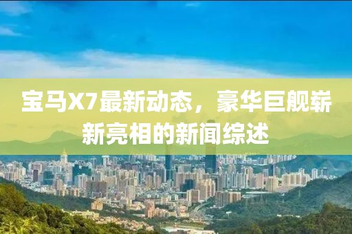 寶馬X7最新動(dòng)態(tài)，豪華巨艦嶄新亮相的新聞綜述
