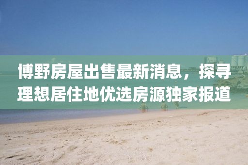 博野房屋出售最新消息，探尋理想居住地優(yōu)選房源獨家報道
