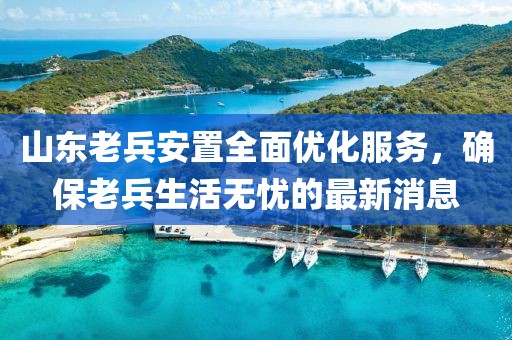 山東老兵安置全面優(yōu)化服務(wù)，確保老兵生活無憂的最新消息