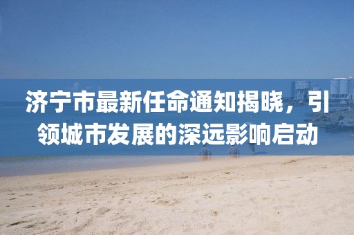 濟(jì)寧市最新任命通知揭曉，引領(lǐng)城市發(fā)展的深遠(yuǎn)影響啟動
