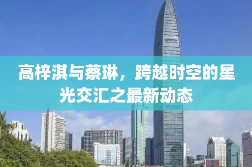 高梓淇與蔡琳，跨越時(shí)空的星光交匯之最新動(dòng)態(tài)