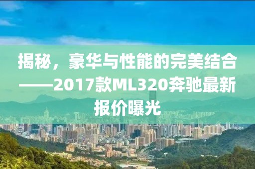 揭秘，豪華與性能的完美結(jié)合——2017款ML320奔馳最新報價曝光