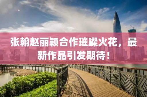 張翰趙麗穎合作璀璨火花，最新作品引發(fā)期待！