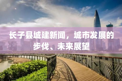 長子縣城建新聞，城市發(fā)展的步伐、未來展望