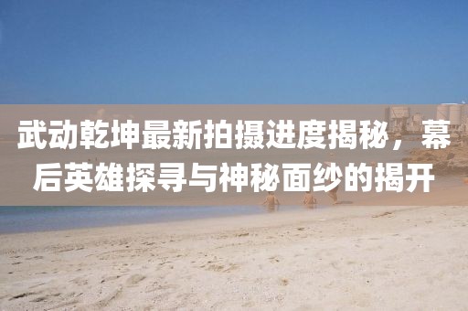武動乾坤最新拍攝進度揭秘，幕后英雄探尋與神秘面紗的揭開