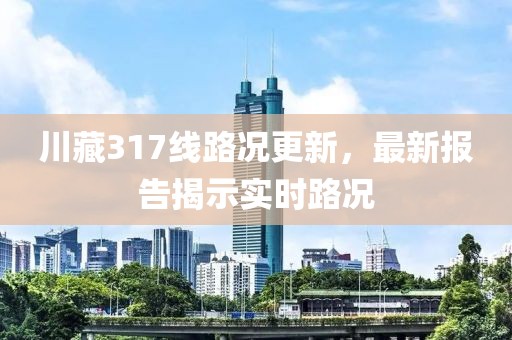 川藏317線路況更新，最新報告揭示實時路況