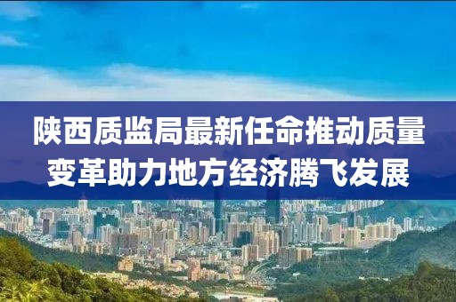 陜西質(zhì)監(jiān)局最新任命推動(dòng)質(zhì)量變革助力地方經(jīng)濟(jì)騰飛發(fā)展
