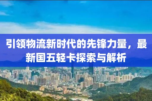 引領(lǐng)物流新時代的先鋒力量，最新國五輕卡探索與解析