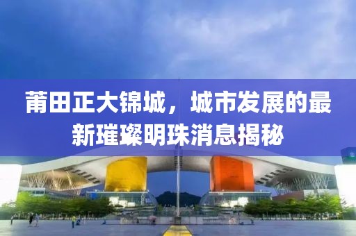 莆田正大錦城，城市發(fā)展的最新璀璨明珠消息揭秘