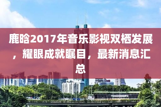 鹿晗2017年音樂影視雙棲發(fā)展，耀眼成就矚目，最新消息匯總